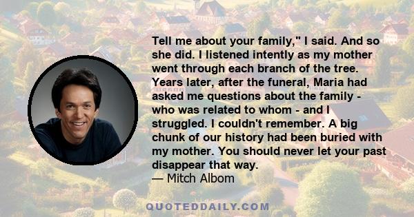 Tell me about your family, I said. And so she did. I listened intently as my mother went through each branch of the tree. Years later, after the funeral, Maria had asked me questions about the family - who was related