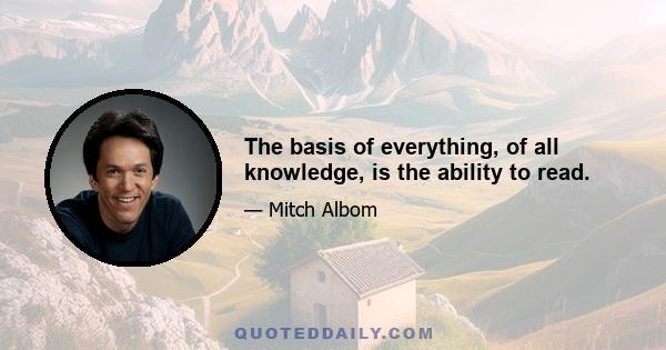 The basis of everything, of all knowledge, is the ability to read.