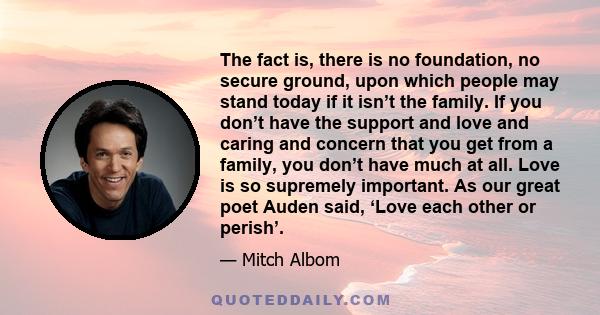 The fact is, there is no foundation, no secure ground, upon which people may stand today if it isn’t the family. If you don’t have the support and love and caring and concern that you get from a family, you don’t have