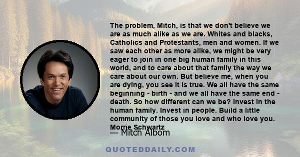 The problem, Mitch, is that we don't believe we are as much alike as we are. Whites and blacks, Catholics and Protestants, men and women. If we saw each other as more alike, we might be very eager to join in one big