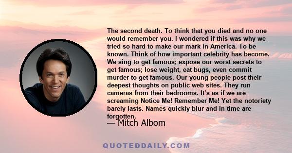 The second death. To think that you died and no one would remember you. I wondered if this was why we tried so hard to make our mark in America. To be known. Think of how important celebrity has become. We sing to get