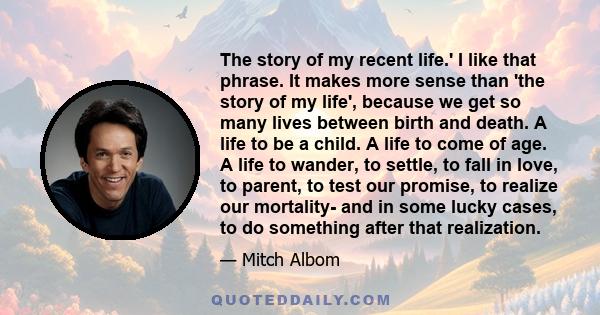 The story of my recent life.' I like that phrase. It makes more sense than 'the story of my life', because we get so many lives between birth and death. A life to be a child. A life to come of age. A life to wander, to