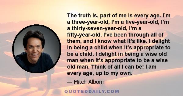 The truth is, part of me is every age. I’m a three-year-old, I’m a five-year-old, I’m a thirty-seven-year-old, I’m a fifty-year-old. I’ve been through all of them, and I know what it’s like. I delight in being a child