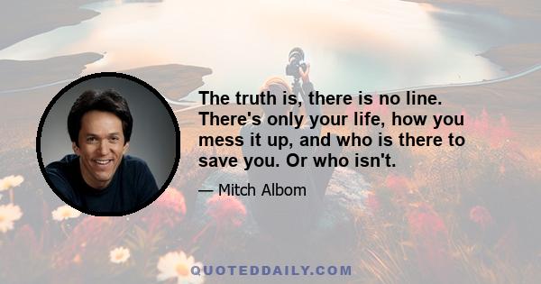 The truth is, there is no line. There's only your life, how you mess it up, and who is there to save you. Or who isn't.