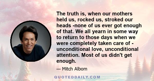 The truth is, when our mothers held us, rocked us, stroked our heads -none of us ever got enough of that. We all yearn in some way to return to those days when we were completely taken care of - unconditional love,