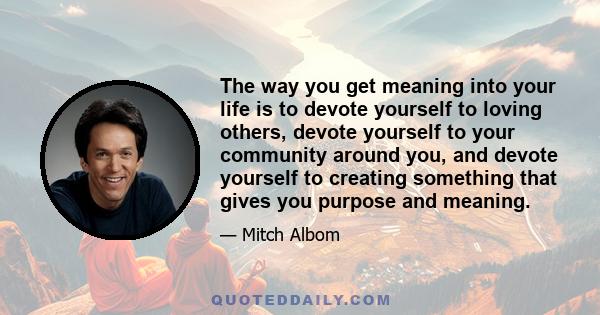 The way you get meaning into your life is to devote yourself to loving others, devote yourself to your community around you, and devote yourself to creating something that gives you purpose and meaning.