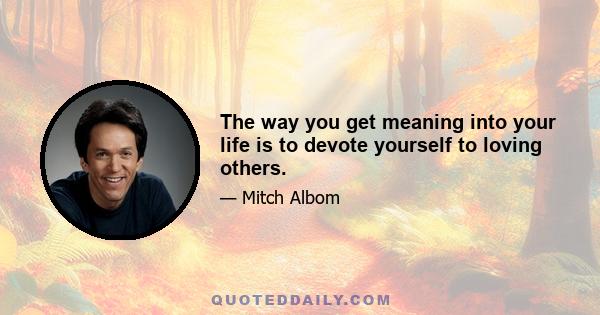 The way you get meaning into your life is to devote yourself to loving others.