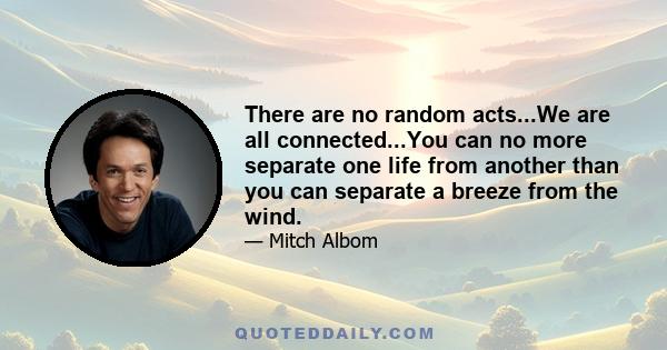 There are no random acts...We are all connected...You can no more separate one life from another than you can separate a breeze from the wind.