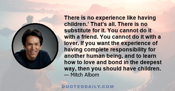 There is no experience like having children.’ That’s all. There is no substitute for it. You cannot do it with a friend. You cannot do it with a lover. If you want the experience of having complete responsibility for