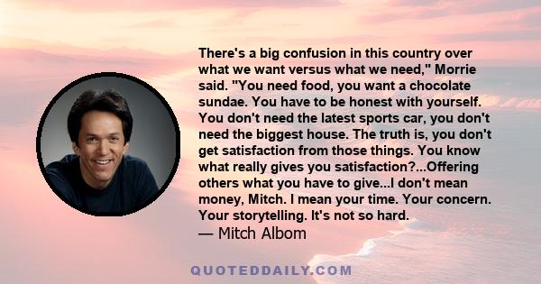 There's a big confusion in this country over what we want versus what we need, Morrie said. You need food, you want a chocolate sundae. You have to be honest with yourself. You don't need the latest sports car, you