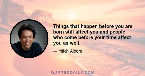 Things that happen before you are born still affect you and people who come before your time affect you as well.