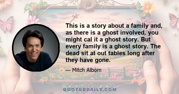 This is a story about a family and, as there is a ghost involved, you might cal it a ghost story. But every family is a ghost story. The dead sit at out tables long after they have gone.