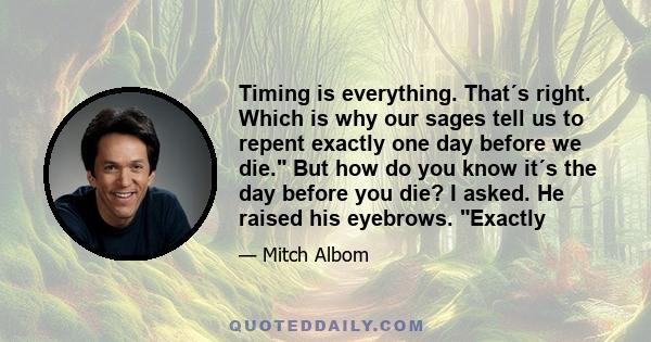 Timing is everything. That´s right. Which is why our sages tell us to repent exactly one day before we die. But how do you know it´s the day before you die? I asked. He raised his eyebrows. Exactly