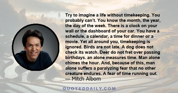 Try to imagine a life without timekeeping. You probably can’t. You know the month, the year, the day of the week. There is a clock on your wall or the dashboard of your car. You have a schedule, a calendar, a time for