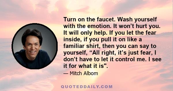 Turn on the faucet. Wash yourself with the emotion. It won’t hurt you. It will only help. If you let the fear inside, if you pull it on like a familiar shirt, then you can say to yourself, “All right, it’s just fear, I