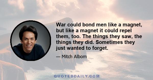 War could bond men like a magnet, but like a magnet it could repel them, too. The things they saw, the things they did. Sometimes they just wanted to forget.