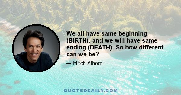 We all have same beginning (BIRTH), and we will have same ending (DEATH). So how different can we be?