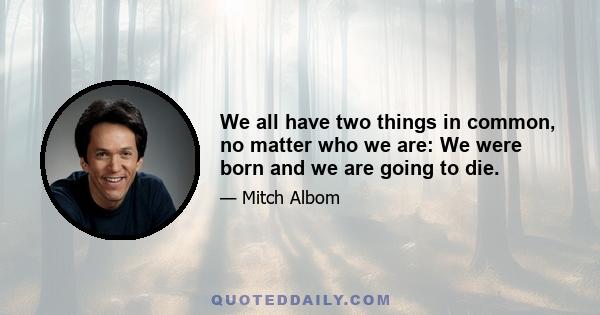 We all have two things in common, no matter who we are: We were born and we are going to die.