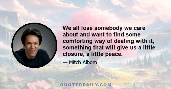 We all lose somebody we care about and want to find some comforting way of dealing with it, something that will give us a little closure, a little peace.