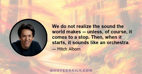 We do not realize the sound the world makes -- unless, of course, it comes to a stop. Then, when it starts, it sounds like an orchestra.