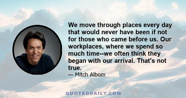 We move through places every day that would never have been if not for those who came before us. Our workplaces, where we spend so much time--we often think they began with our arrival. That's not true.