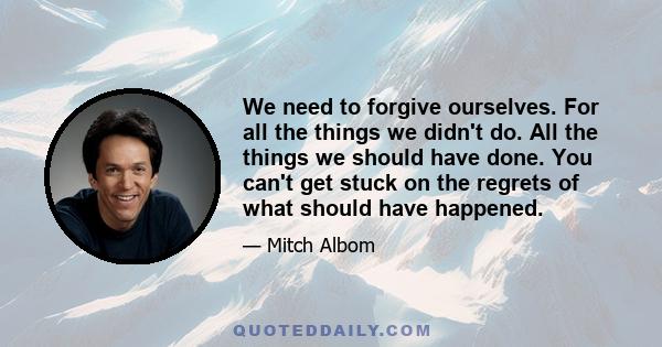 We need to forgive ourselves. For all the things we didn't do. All the things we should have done. You can't get stuck on the regrets of what should have happened.