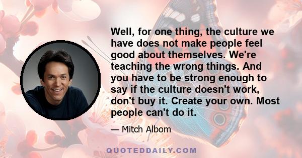 Well, for one thing, the culture we have does not make people feel good about themselves. We're teaching the wrong things. And you have to be strong enough to say if the culture doesn't work, don't buy it. Create your