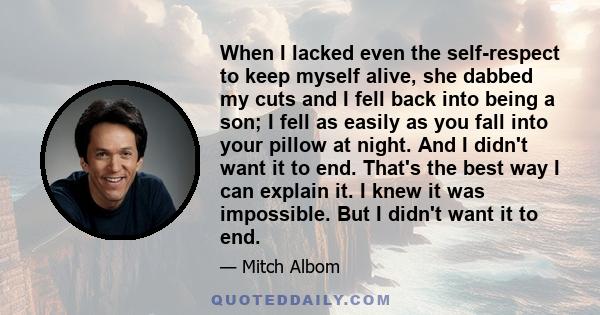 When I lacked even the self-respect to keep myself alive, she dabbed my cuts and I fell back into being a son; I fell as easily as you fall into your pillow at night. And I didn't want it to end. That's the best way I