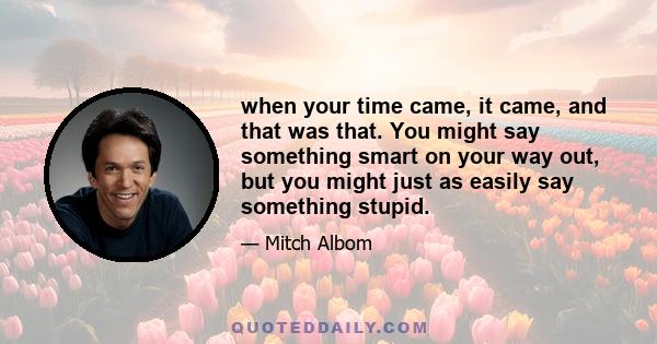 when your time came, it came, and that was that. You might say something smart on your way out, but you might just as easily say something stupid.