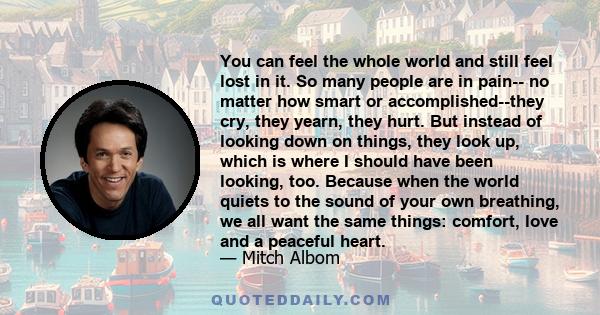 You can feel the whole world and still feel lost in it. So many people are in pain-- no matter how smart or accomplished--they cry, they yearn, they hurt. But instead of looking down on things, they look up, which is