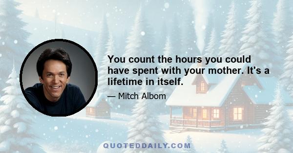 You count the hours you could have spent with your mother. It's a lifetime in itself.