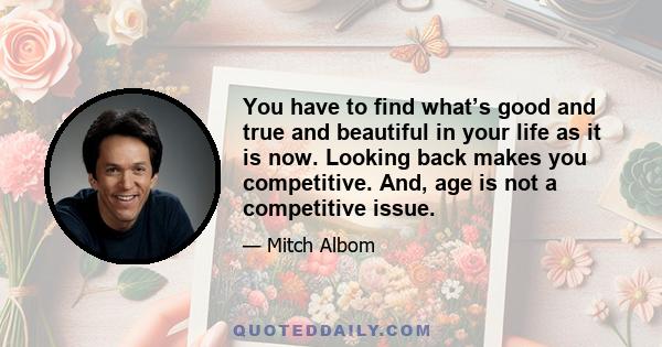 You have to find what’s good and true and beautiful in your life as it is now. Looking back makes you competitive. And, age is not a competitive issue.