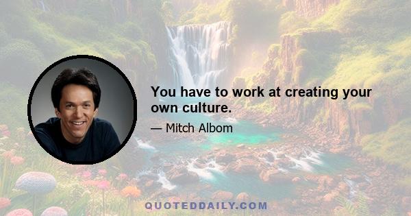 You have to work at creating your own culture.