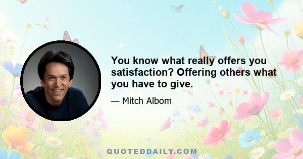 You know what really offers you satisfaction? Offering others what you have to give.