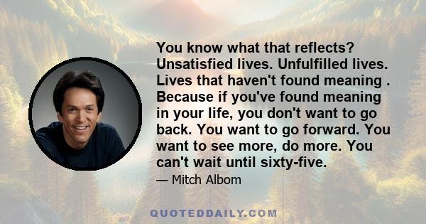 You know what that reflects? Unsatisfied lives. Unfulfilled lives. Lives that haven't found meaning . Because if you've found meaning in your life, you don't want to go back. You want to go forward. You want to see