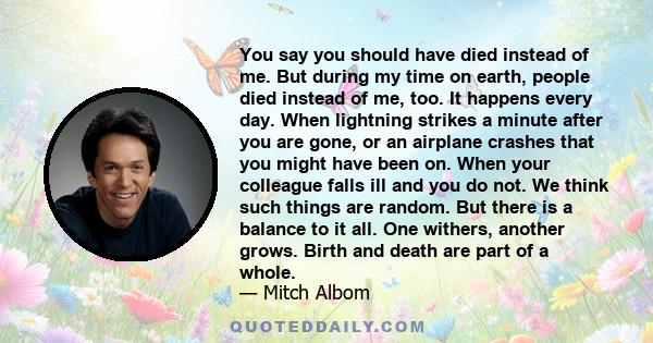 You say you should have died instead of me. But during my time on earth, people died instead of me, too. It happens every day. When lightning strikes a minute after you are gone, or an airplane crashes that you might