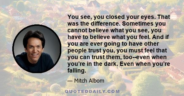 You see, you closed your eyes. That was the difference. Sometimes you cannot believe what you see, you have to believe what you feel. And if you are ever going to have other people trust you, you must feel that you can