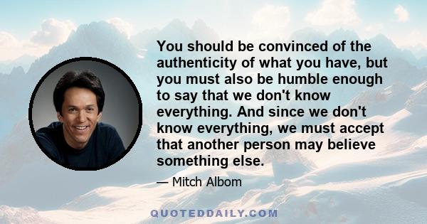 You should be convinced of the authenticity of what you have, but you must also be humble enough to say that we don't know everything. And since we don't know everything, we must accept that another person may believe