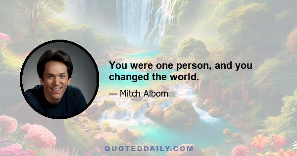 You were one person, and you changed the world.