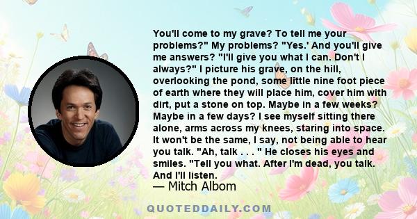 You'll come to my grave? To tell me your problems? My problems? Yes.' And you'll give me answers? I'll give you what I can. Don't I always? I picture his grave, on the hill, overlooking the pond, some little nine foot