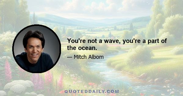 You're not a wave, you're a part of the ocean.