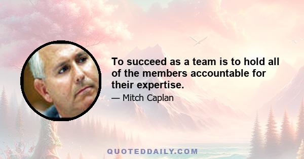 To succeed as a team is to hold all of the members accountable for their expertise.