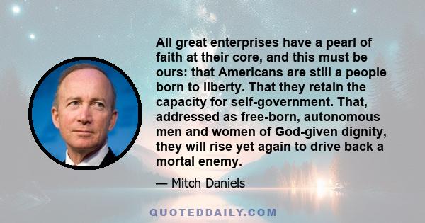 All great enterprises have a pearl of faith at their core, and this must be ours: that Americans are still a people born to liberty. That they retain the capacity for self-government. That, addressed as free-born,