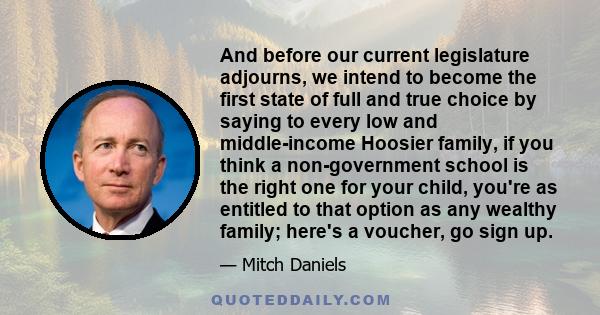 And before our current legislature adjourns, we intend to become the first state of full and true choice by saying to every low and middle-income Hoosier family, if you think a non-government school is the right one for 