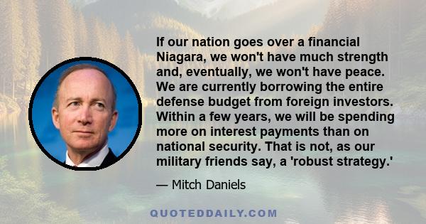 If our nation goes over a financial Niagara, we won't have much strength and, eventually, we won't have peace. We are currently borrowing the entire defense budget from foreign investors. Within a few years, we will be