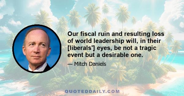 Our fiscal ruin and resulting loss of world leadership will, in their [liberals'] eyes, be not a tragic event but a desirable one.