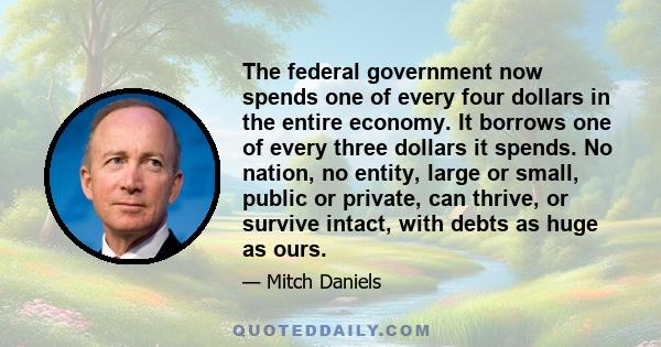 The federal government now spends one of every four dollars in the entire economy. It borrows one of every three dollars it spends. No nation, no entity, large or small, public or private, can thrive, or survive intact, 