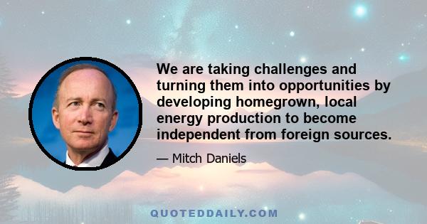 We are taking challenges and turning them into opportunities by developing homegrown, local energy production to become independent from foreign sources.