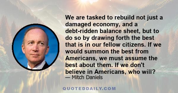 We are tasked to rebuild not just a damaged economy, and a debt-ridden balance sheet, but to do so by drawing forth the best that is in our fellow citizens. If we would summon the best from Americans, we must assume the 