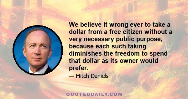 We believe it wrong ever to take a dollar from a free citizen without a very necessary public purpose, because each such taking diminishes the freedom to spend that dollar as its owner would prefer.